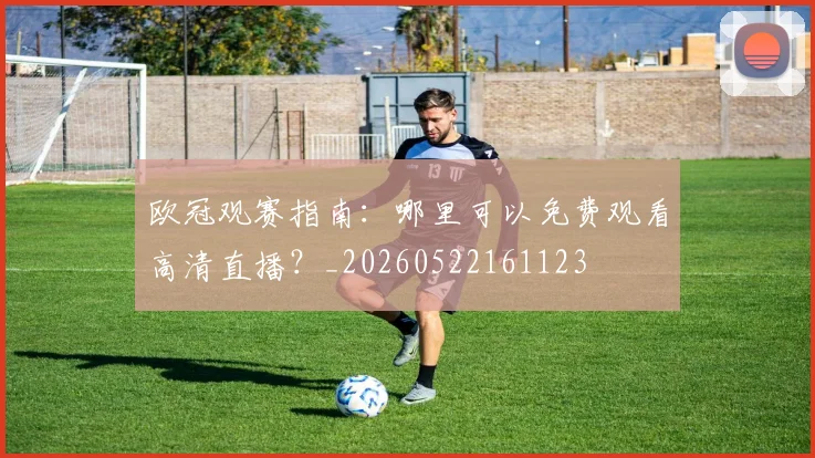 欧冠观赛指南：哪里可以免费观看高清直播？_20260522161123