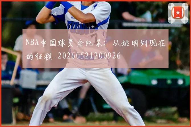 NBA中国球员全纪录:从姚明到现在的征程_20260521200926