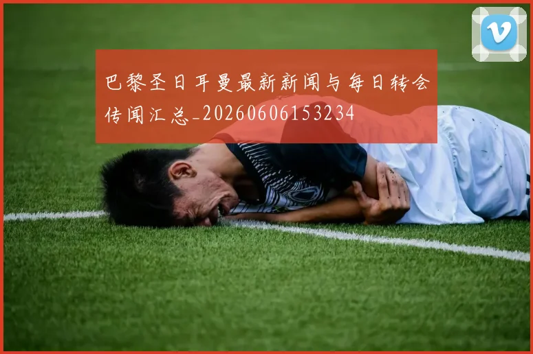 巴黎圣日耳曼最新新闻与每日转会传闻汇总_20260606153234