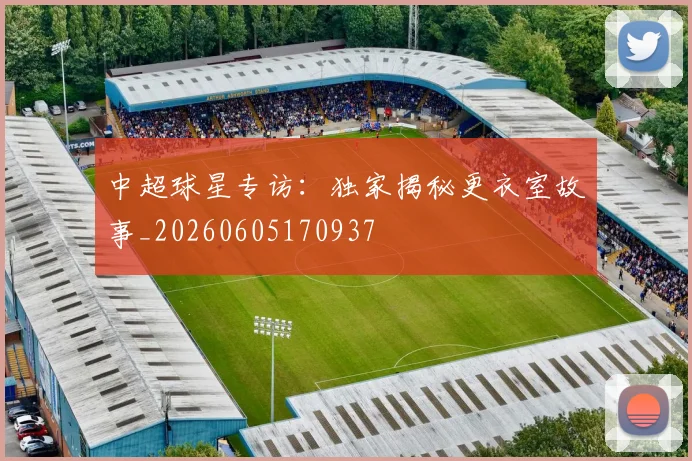 中超球星专访:独家揭秘更衣室故事_20260605170937
