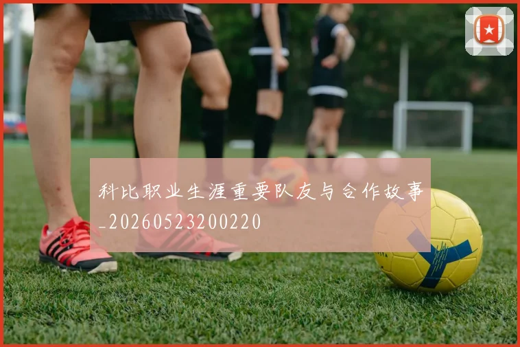 科比职业生涯重要队友与合作故事_20260523200220
