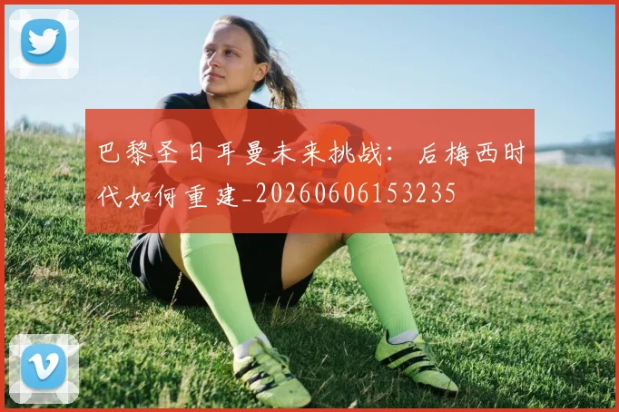 巴黎圣日耳曼未来挑战:后梅西时代如何重建_20260606153235