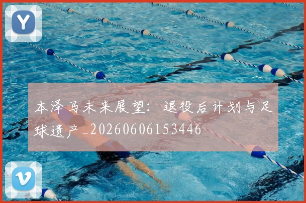 本泽马未来展望：退役后计划与足球遗产_20260606153446