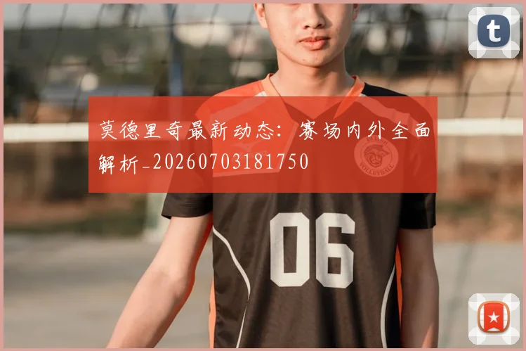 莫德里奇最新动态：赛场内外全面解析_20260703181750