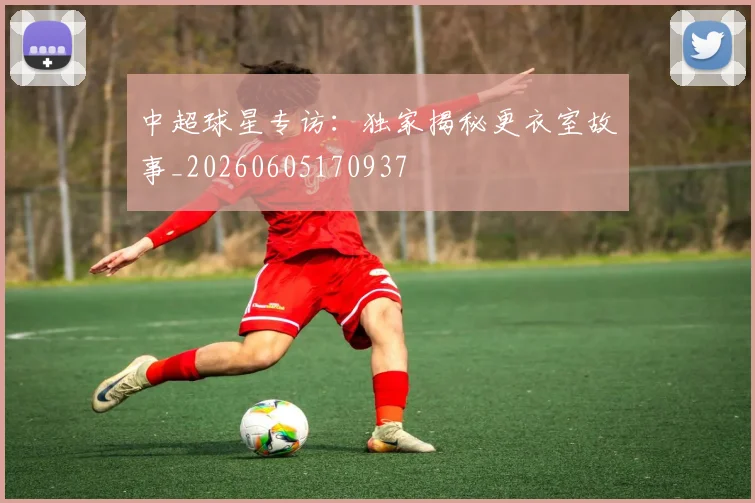 中超球星专访：独家揭秘更衣室故事_20260605170937