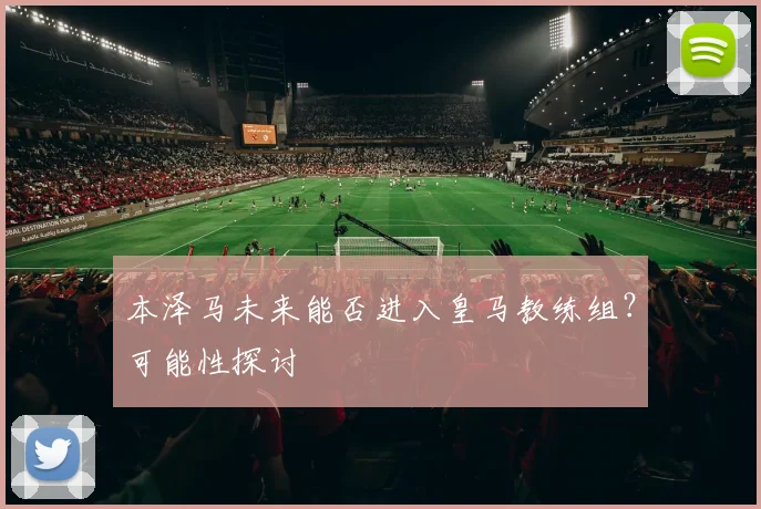 本泽马未来能否进入皇马教练组?可能性探讨