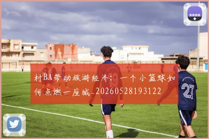 村BA带动旅游经济：一个小篮球如何点燃一座城_20260528193122